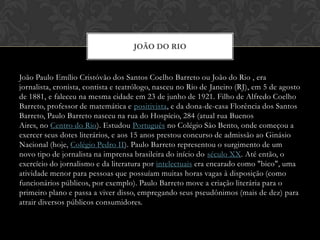 João Paulo Emílio Cristóvão dos Santos Coelho Barretoou João do Rio , era jornalista, cronista, contista e teatrólogo, nasceu no Rio de Janeiro (RJ), em 5 de agosto de 1881, e faleceu na mesma cidade em 23 de junho de 1921. Filho de Alfredo Coelho Barreto, professor de matemática e positivista, e da dona-de-casa Florência dos Santos Barreto, Paulo Barreto nasceu na rua do Hospício, 284 (atual rua Buenos Aires, no Centro do Rio). Estudou Português no Colégio São Bento, onde começou a exercer seus dotes literários, e aos 15 anos prestou concurso de admissão ao Ginásio Nacional (hoje, Colégio Pedro II). Paulo Barreto representou o surgimento de um novo tipo de jornalista na imprensa brasileira do início do século XX. Até então, o exercício do jornalismo e da literatura por intelectuais era encarado como "bico", uma atividade menor para pessoas que possuíam muitas horas vagas à disposição (como funcionários públicos, por exemplo). Paulo Barreto move a criação literária para o primeiro plano e passa a viver disso, empregando seus pseudônimos (mais de dez) para atrair diversos públicos consumidores.João do rio 