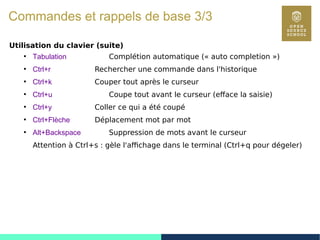 10
Commandes et rappels de base 3/3
Utilisation du clavier (suite)
●
Tabulation Complétion automatique (« auto completion »)
●
Ctrl+r Rechercher une commande dans l'historique
●
Ctrl+k Couper tout après le curseur
●
Ctrl+u Coupe tout avant le curseur (efface la saisie)
●
Ctrl+y Coller ce qui a été coupé
●
Ctrl+Flèche Déplacement mot par mot
●
Alt+Backspace Suppression de mots avant le curseur
Attention à Ctrl+s : gèle l'affichage dans le terminal (Ctrl+q pour dégeler)
 