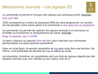 100
Mécanismes avancés – Les signaux 2/2
La commande kill permet d' envoyer des signaux aux processus actifs. Exemple :
$ kill -s 24 1042
1042 correspond au numéro du processus (PID) de votre programme. Le numéro
est récupérable, entre autres grâce à la commande ps aux | grep nom_du_programme
La commande trap permet de capturer les signaux envoyés à un processus et
d'inhiber ou transformer le comportement du signal. Exemple :
$ trap ‘rm /tmp/toto ; exit 1’ 2 STOP
La ligne ci-dessus va capturer Ctrl+c et Ctrl+z pour exécuter une commande
personnalisée à la place (premier paramètre)
Dans un script Bash, le premier paramètre de trap peut aussi être une fonction. De
même, il est préférable de déclarer les trap au début du script
Les deuxième, troisième, etc paramètres sont une liste de signaux séparés par des
espaces nommés avec leur nombre ou leur valeur (voir kill -l)
 