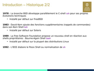 12
Introduction – Historique 2/2
1978 - La branche BSD développe parallèlement le C-shell csh pour ses propres
évolutions techniques
●
Installé par défaut sur FreeBSD
1983 - David Korn ajoute des fonctions supplémentaires (rappels de commandes)
dans son Korn Shell ksh
●
Installé par défaut sur Solaris
1989 - La Free Software Foundation propose un nouveau shell en réaction aux
shells propriétaires : Bourne-Again Shell bash
●
Installé par défaut sur la plupart des distributions Linux
1992 - L'IEEE élabore le Posix Shell ou normalisation de sh
 
