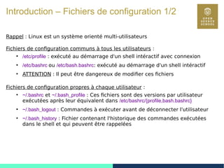 15
Introduction – Fichiers de configuration 1/2
Rappel : Linux est un système orienté multi-utilisateurs
Fichiers de configuration communs à tous les utilisateurs :
●
/etc/profile : exécuté au démarrage d'un shell intéractif avec connexion
●
/etc/bashrc ou /etc/bash.bashrc: exécuté au démarrage d'un shell intéractif
●
ATTENTION : Il peut être dangereux de modifier ces fichiers
Fichiers de configuration propres à chaque utilisateur :
●
~/.bashrc et ~/.bash_profile : Ces fichiers sont des versions par utilisateur
exécutées après leur équivalent dans /etc/bashrc/{profile,bash.bashrc}
●
~/.bash_logout : Commandes à exécuter avant de déconnecter l'utilisateur
●
~/.bash_history : Fichier contenant l'historique des commandes exécutées
dans le shell et qui peuvent être rappelées
 