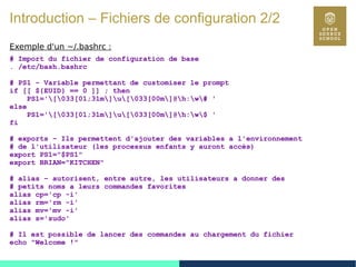 16
Introduction – Fichiers de configuration 2/2
Exemple d'un ~/.bashrc :
# Import du fichier de configuration de base
. /etc/bash.bashrc
# PS1 – Variable permettant de customiser le prompt
if [[ ${EUID} == 0 ]] ; then
PS1='[033[01;31m]u[033[00m]@h:w# '
else
PS1='[033[01;31m]u[033[00m]@h:w$ '
fi
# exports – Ils permettent d'ajouter des variables a l'environnement
# de l'utilisateur (les processus enfants y auront accès)
export PS1="$PS1"
export BRIAN="KITCHEN"
# alias – autorisent, entre autre, les utilisateurs a donner des
# petits noms a leurs commandes favorites
alias cp='cp -i'
alias rm='rm -i'
alias mv='mv -i'
alias s='sudo'
# Il est possible de lancer des commandes au chargement du fichier
echo "Welcome !"
 