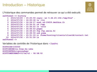 18
Introduction – Historique
L'historique des commandes permet de retrouver ce qui a été exécuté.
aa2@kawa2:~> history
1 2015/10/29 - 15:25:59 rsync -av 5.44.23.154:/tmp/Pre* .
2 2014/07/30 - 16:00:18 ls -ltr
3 2014/07/30 - 16:04:17 sssh sd-19459.dedibox.fr
4 2014/07/30 - 15:56:01 cd /tmp
5 2014/07/30 - 15:56:03 ls -altr
6 2014/07/30 - 16:06:53 pwgen
7 2014/07/30 - 16:08:23 ftp ftp.smile.fr
8 2014/07/30 - 16:08:59 ssh puma
9 2014/07/30 - 15:51:19 vi /home/hosting/clients/clientA/contact.txt
10 2014/07/30 - 15:51:59 ls
aa2@kawa2:~>
Variables de contrôle de l'historique dans ~/.bashrc
HISTSIZE=100000
HISTIGNORE=ls:free:du:jobs
HISTCONTROL=ignoredups
HISTTIMEFORMAT=%Y/%m/%d - %H:%M:%S
 