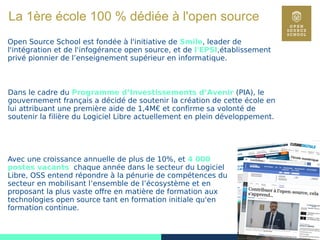 2
La 1ère école 100 % dédiée à l'open source
Open Source School est fondée à l'initiative de Smile, leader de
l'intégration et de l'infogérance open source, et de l'EPSI,établissement
privé pionnier de l’enseignement supérieur en informatique.
Dans le cadre du Programme d’Investissements d’Avenir (PIA), le
gouvernement français a décidé de soutenir la création de cette école en
lui attribuant une première aide de 1,4M€ et confirme sa volonté de
soutenir la filière du Logiciel Libre actuellement en plein développement.
Avec une croissance annuelle de plus de 10%, et 4 000
postes vacants chaque année dans le secteur du Logiciel
Libre, OSS entend répondre à la pénurie de compétences du
secteur en mobilisant l’ensemble de l’écosystème et en
proposant la plus vaste offre en matière de formation aux
technologies open source tant en formation initiale qu'en
formation continue.
 