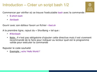 20
Introduction – Créer un script bash 1/2
Commencer par vérifier où se trouve l'exécutable bash avec la commande :
●
$ which bash
●
/bin/bash
Ouvrir avec son éditeur favori un fichier ~/test.sh
A la première ligne, rajout du « Sha-Bang » tel que :
●
#!/bin/bash
●
Note : Il n'est pas obligatoire d'ajouter cette directive mais il est vivement
recommandé de le faire pour indiquer au lecteur quel est le programme
valide pour exécuter la commande
Rajouter le code souhaité
●
Exemple : echo 'Hello World !'
 