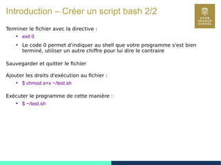 21
Introduction – Créer un script bash 2/2
Terminer le fichier avec la directive :
●
exit 0
●
Le code 0 permet d'indiquer au shell que votre programme s'est bien
terminé, utiliser un autre chiffre pour lui dire le contraire
Sauvegarder et quitter le fichier
Ajouter les droits d'exécution au fichier :
●
$ chmod a+x ~/test.sh
Exécuter le programme de cette manière :
●
$ ~/test.sh
 