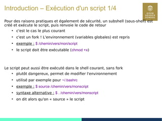 22
Introduction – Exécution d'un script 1/4
Pour des raisons pratiques et également de sécurité, un subshell (sous-shell) est
créé et exécute le script, puis renvoie le code de retour
●
c'est le cas le plus courant
●
c'est un fork ! L'environnement (variables globales) est repris
●
exemple : $ /chemin/vers/mon/script
●
le script doit être exécutable (chmod +x)
Le script peut aussi être exécuté dans le shell courant, sans fork
●
plutôt dangereux, permet de modifier l'environnement
●
utilisé par exemple pour ~/.bashrc
●
exemple : $ source /chemin/vers/monscript
●
syntaxe alternative : $ . /chemin/vers/monscript
●
on dit alors qu'on « source » le script
 