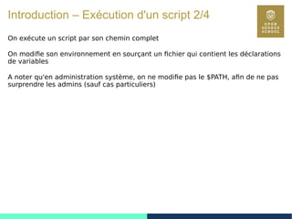 23
Introduction – Exécution d'un script 2/4
On exécute un script par son chemin complet
On modifie son environnement en sourçant un fichier qui contient les déclarations
de variables
A noter qu'en administration système, on ne modifie pas le $PATH, afin de ne pas
surprendre les admins (sauf cas particuliers)
 