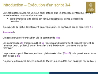 24
Introduction – Exécution d'un script 3/4
Un shell parent qui forke un sous-shell attend que le processus enfant lui renvoie
un code retour pour rendre la main
●
problématique si la tâche est longue (exemple : dump de base de
données...)
On exécute la tâche directement en arrière-plan, en suffixant par le caractère & :
$ matache&
On peut surveiller l'exécution via la commande jobs
Les commandes fg (foreground) et bg (background) permettent respectivement de
ramener un script lancé en arrière-plan dans l'exécution courante, ou de l'y
renvoyer
Un processus peut être suspendu en pleine exécution (Ctrl+Z) puis passé en arrière-
plan grâce à bg
On peut évidemment lancer autant de tâches en parallèle que possible par ce biais
 