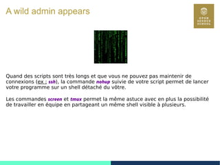 26
A wild admin appears
Quand des scripts sont très longs et que vous ne pouvez pas maintenir de
connexions (ex : ssh), la commande nohup suivie de votre script permet de lancer
votre programme sur un shell détaché du vôtre.
Les commandes screen et tmux permet la même astuce avec en plus la possibilité
de travailler en équipe en partageant un même shell visible à plusieurs.
 