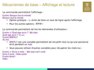 27
Mécanismes de base – Affichage et lecture
La commande permettant l'affichage :
$ echo 'Bonjour tout le monde'
Bonjour tout le monde
●
Option pratique : -n, évite de faire un saut de ligne après l'affichage
●
Pour les autres options : RTFM !
La commande permettant de lire les demandes d'utilisateur :
$ echo -n 'Quel age as-tu ? ' && read
Quel age as-tu ? 42 ans
$ echo $REPLY
42 ans
●
$REPLY est une variable permettant de recueillir tout ce qu'une personne
écrit pendant un read
●
Vous pouvez utiliser d'autres variables pour récupérer les mots lus :
$ echo -n 'Ecris 2 mots : ' && read mot1 mot2
Ecris 2 mots : Hello world
$ echo $mot1
Hello
 