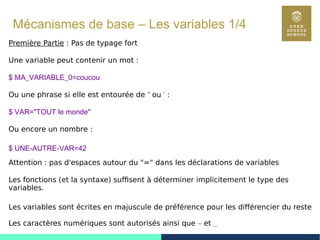 29
Mécanismes de base – Les variables 1/4
Première Partie : Pas de typage fort
Une variable peut contenir un mot :
$ MA_VARIABLE_0=coucou
Ou une phrase si elle est entourée de " ou ' :
$ VAR="TOUT le monde"
Ou encore un nombre :
$ UNE-AUTRE-VAR=42
Attention : pas d'espaces autour du "=" dans les déclarations de variables
Les fonctions (et la syntaxe) suffisent à déterminer implicitement le type des
variables.
Les variables sont écrites en majuscule de préférence pour les différencier du reste
Les caractères numériques sont autorisés ainsi que – et _
 