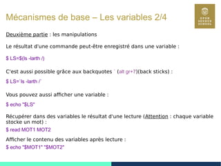 30
Mécanismes de base – Les variables 2/4
Deuxième partie : les manipulations
Le résultat d'une commande peut-être enregistré dans une variable :
$ LS=$(ls -larth /)
C'est aussi possible grâce aux backquotes ` (alt gr+7)(back sticks) :
$ LS=`ls -larth /`
Vous pouvez aussi afficher une variable :
$ echo "$LS"
Récupérer dans des variables le résultat d'une lecture (Attention : chaque variable
stocke un mot) :
$ read MOT1 MOT2
Afficher le contenu des variables après lecture :
$ echo "$MOT1" "$MOT2"
 