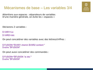 31
Mécanismes de base – Les variables 3/4
Attentions aux espaces : séparateurs de variables
D'une manière générale, on évite les « espaces »
Déclarons 2 variables :
$ VAR1=Le
$ VAR2=/etc
On peut concaténer des variables avec des lettres/chiffres :
$ FUSION="$VAR1 chemin $VAR2 contient "
$ echo "$FUSION"
On peut aussi concaténer des commandes :
$ FUSION="$FUSION `ls /etc`"
$ echo "$FUSION"
 