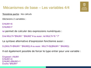 32
Mécanismes de base – Les variables 4/4
Troisième partie : les calculs
Déclarons 2 variables :
$ NUM1=6
$ NUM2=7
let permet de calculer des expressions numériques :
$ let MULTI="$NUM1 * $NUM2" # ou aussi : let MULTI="6 * 7"
La syntaxe alternative d'expression fonctionne aussi :
$ ((MULTI=$NUM1 * $NUM2)) # ou aussi : MULTI=$(($NUM1 * $NUM2))
Il est également possible de forcer le type entier pour une variable :
$ typeset -i NUM1
$ NUM1=0
$ NUM1=$NUM1+1
$ echo "$NUM1"
 
