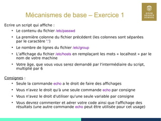 33
Mécanismes de base – Exercice 1
Ecrire un script qui affiche :
●
Le contenu du fichier /etc/passwd
●
La première colonne du fichier précédent (les colonnes sont séparées
par le caractère ':')
●
Le nombre de lignes du fichier /etc/group
●
L'affichage du fichier /etc/hosts en remplaçant les mots « localhost » par le
nom de votre machine
●
Votre âge, que vous vous serez demandé par l'intermédiaire du script,
multiplié par 6
Consignes :
●
Seule la commande echo a le droit de faire des affichages
●
Vous n'avez le droit qu'à une seule commande echo par consigne
●
Vous n'avez le droit d'utiliser qu'une seule variable par consigne
●
Vous devrez commenter et aérer votre code ainsi que l'affichage des
résultats (une autre commande echo peut être utilisée pour cet usage)
 