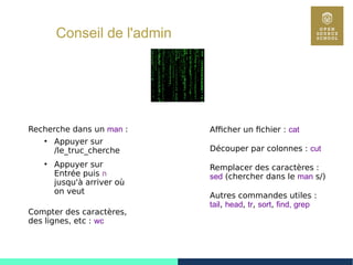 34
Conseil de l'admin
Afficher un fichier : cat
Découper par colonnes : cut
Remplacer des caractères :
sed (chercher dans le man s/)
Autres commandes utiles :
tail, head, tr, sort, find, grep
Recherche dans un man :
●
Appuyer sur
/le_truc_cherche
●
Appuyer sur
Entrée puis n
jusqu'à arriver où
on veut
Compter des caractères,
des lignes, etc : wc
 