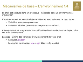 35
Mécanismes de base – L'environnement 1/4
Le shell est exécuté dans un processus : il possède donc un environnement
d'exécution
L'environnement est constitué de variables (et leurs valeurs), de deux types :
●
Variables propres au processus
●
Variables héritées (transmises aux processus enfants)
Comme dans tout programme, la modification de ces variables a un impact direct
sur le fonctionnement
Exercice : Listing des variables d'environnement de votre shell
●
Exécutez /bin/bash
●
Lancez les commandes env et set, décrivez le résultat
 