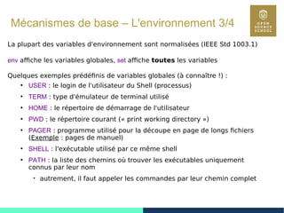 37
Mécanismes de base – L'environnement 3/4
La plupart des variables d'environnement sont normalisées (IEEE Std 1003.1)
env affiche les variables globales, set affiche toutes les variables
Quelques exemples prédéfinis de variables globales (à connaître !) :
●
USER : le login de l'utilisateur du Shell (processus)
●
TERM : type d'émulateur de terminal utilisé
●
HOME : le répertoire de démarrage de l'utilisateur
●
PWD : le répertoire courant (« print working directory »)
●
PAGER : programme utilisé pour la découpe en page de longs fichiers
(Exemple : pages de manuel)
●
SHELL : l'exécutable utilisé par ce même shell
●
PATH : la liste des chemins où trouver les exécutables uniquement
connus par leur nom

autrement, il faut appeler les commandes par leur chemin complet
 