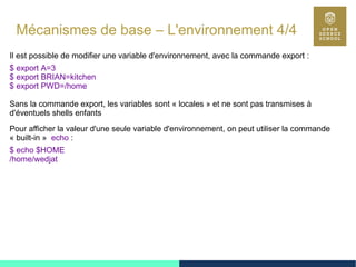 38
Mécanismes de base – L'environnement 4/4
Il est possible de modifier une variable d'environnement, avec la commande export :
$ export A=3
$ export BRIAN=kitchen
$ export PWD=/home
Sans la commande export, les variables sont « locales » et ne sont pas transmises à
d'éventuels shells enfants
Pour afficher la valeur d'une seule variable d'environnement, on peut utiliser la commande
« built-in » echo :
$ echo $HOME
/home/wedjat
 
