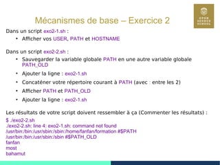 39
Mécanismes de base – Exercice 2
Dans un script exo2-1.sh :
●
Afficher vos USER, PATH et HOSTNAME
Dans un script exo2-2.sh :
●
Sauvegarder la variable globale PATH en une autre variable globale
PATH_OLD
●
Ajouter la ligne : exo2-1.sh
●
Concaténer votre répertoire courant à PATH (avec : entre les 2)
●
Afficher PATH et PATH_OLD
●
Ajouter la ligne : exo2-1.sh
Les résultats de votre script doivent ressembler à ça (Commenter les résultats) :
$ ./exo2-2.sh
./exo2-2.sh: line 4: exo2-1.sh: command not found
/usr/bin:/bin:/usr/sbin:/sbin:/home/fanfan/formation #$PATH
/usr/bin:/bin:/usr/sbin:/sbin #$PATH_OLD
fanfan
most
bahamut
 