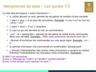 40
Mécanismes de base – Les quotes 1/3
La liste des principaux « meta characters » :
●
$, utilisé devant un mot, permet de récupérer le contenu d'une variable
●
*, pour « tous », 0 ou plus de caractères. Exemple : ls /etc/*.conf ou find /etc
-name "*.conf"
●
?, pour « tous », 0 ou 1 caractère
●
#, tout ce qui est derrière lui est un commentaire
●
`cmd` : le « backquote » permet de récupérer la sortie d'une commande
dans une variable. Exemple : DNS=`grep nameserver /etc/resolv.conf | tail -1 `
●
; Permet d’enchaîner les commandes sur une seule ligne. Exemple : cd ~ ;
ls
●
&, permet d'envoyer une commande en arrière plan "background"
●
, Annule l'interprétation des autres meta characters y compris lui même.
Entraîne l'interprétation de nouveaux meta characters. Exemples :
$ VAR1=`cat /etc/passwd
$ echo -e "Affichage de "VAR1" et "$VAR1":nVAR1n$VAR1"
$ echo -e Une phrase sans espaces et sans "
 