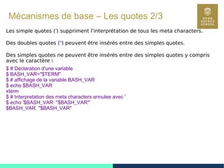 41
Mécanismes de base – Les quotes 2/3
Les simple quotes (') suppriment l'interprétation de tous les meta characters.
Des doubles quotes (") peuvent être insérés entre des simples quotes.
Des simples quotes ne peuvent être insérés entre des simples quotes y compris
avec le caractère 
$ # Declaration d'une variable
$ BASH_VAR="$TERM"
$ # affichage de la variable BASH_VAR
$ echo $BASH_VAR
xterm
$ # Interpretation des meta characters annulee avec '
$ echo '$BASH_VAR "$BASH_VAR"'
$BASH_VAR "$BASH_VAR"
 