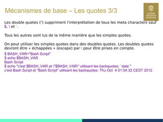42
Mécanismes de base – Les quotes 3/3
Les double quotes (") suppriment l'interprétation de tous les meta characters sauf
$,  et `.
Tous les autres sont lus de la même manière que les simples quotes.
On peut utiliser les simples quotes dans des doubles quotes. Les doubles quotes
devront être « échappées » (escape) par  pour être prises en compte.
$ BASH_VAR="Bash Script"
$ echo $BASH_VAR
Bash Script
$ echo "c'est $BASH_VAR et "$BASH_VAR" utilisant les backquotes: `date`"
c'est Bash Script et "Bash Script" utilisant les backquotes: Thu Oct 4 01:54:32 CEST 2012
 