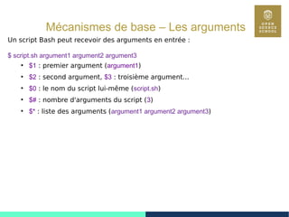 44
Mécanismes de base – Les arguments
Un script Bash peut recevoir des arguments en entrée :
$ script.sh argument1 argument2 argument3
●
$1 : premier argument (argument1)
●
$2 : second argument, $3 : troisième argument...
●
$0 : le nom du script lui-même (script.sh)
●
$# : nombre d'arguments du script (3)
●
$* : liste des arguments (argument1 argument2 argument3)
 