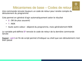 46
Mécanismes de base – Codes de retour 1/2
Une commande renvoie toujours un code de retour pour rendre compte du
déroulement du programme
Cela permet en général d'agir automatiquement selon le résultat
●
0 : OK (le plus souvent)
●
1 : NOK
●
toute autre valeur : dépend du programme, mais généralement NOK
La variable pré-définie $? renvoie le code de retour de la dernière commande
lancée
Rappel : exit 0 en fin de script permet d'indiquer au shell que son déroulement s'est
bien passé
 
