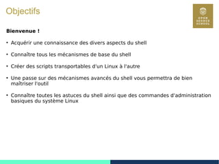 5
Objectifs
Bienvenue !
●
Acquérir une connaissance des divers aspects du shell
●
Connaître tous les mécanismes de base du shell
●
Créer des scripts transportables d'un Linux à l'autre
●
Une passe sur des mécanismes avancés du shell vous permettra de bien
maîtriser l'outil
●
Connaître toutes les astuces du shell ainsi que des commandes d'administration
basiques du système Linux
 