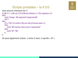51
Scripts portables – le if 3/3
Vous pouvez imbriquer les if :
if [ $# -lt 1 -o $# -gt 2 ] # Si $# est inferieur a 1 OU superieur a 2
then
echo "Usage : $0 argument1 [argument2]"
exit 1
else
if [ -z "$2" ] # verifie si $2 est vide (l'inverse etant -n)
then
echo "$0 marche mieux avec 2 arguments"
else
echo "$1" "$2"
fi
fi
On peut également utiliser -a entre 2 tests, il signifie « ET »
 