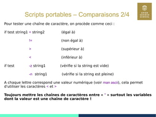 53
Scripts portables – Comparaisons 2/4
Pour tester une chaîne de caractère, on procède comme ceci :
if test string1 = string2 (égal à)
!= (non égal à)
> (supérieur à)
< (inférieur à)
if test -z string1 (vérifie si la string est vide)
-n string1 (vérifie si la string est pleine)
A chaque lettre correspond une valeur numérique (voir man ascii), cela permet
d'utiliser les caractères < et >
Toujours mettre les chaînes de caractères entre « " » surtout les variables
dont la valeur est une chaîne de caractère !
 