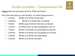 54
Scripts portables – Comparaisons 3/4
Rappel Dans les principes de Unix, TOUT est fichier.
Pour faire des tests sur des fichiers, on utilise fréquemment :
●
-e fichier Vérifie si le fichier existe bien
●
-d dossier Vérifie si le fichier est un dossier
●
-f fichier Vérifie que le fichier n'est pas un dossier
●
-L fichier Le fichier est-il un lien symbolique (man ln)
●
-r fichier Vérifie si le fichier est accessible en lecture
●
-w fichier Vérifie si le fichier est accessible en écriture
●
-x fichier Vérifie si le fichier est exécutable
●
-s fichier Vérifie si le fichier est plein
 
