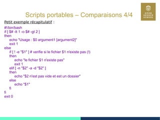 55
Scripts portables – Comparaisons 4/4
Petit exemple récapitulatif :
#!/bin/bash
if [ $# -lt 1 -o $# -gt 2 ]
then
echo "Usage : $0 argument1 [argument2]"
exit 1
else
if [ ! -e "$1" ] # verifie si le fichier $1 n'existe pas (!)
then
echo "le fichier $1 n'existe pas"
exit 1
elif [ -n "$2" -a -d "$2" ]
then
echo "$2 n'est pas vide et est un dossier"
else
echo "$1"
fi
fi
exit 0
 