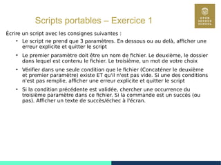 56
Scripts portables – Exercice 1
Écrire un script avec les consignes suivantes :
●
Le script ne prend que 3 paramètres. En dessous ou au delà, afficher une
erreur explicite et quitter le script
●
Le premier paramètre doit être un nom de fichier. Le deuxième, le dossier
dans lequel est contenu le fichier. Le troisième, un mot de votre choix
●
Vérifier dans une seule condition que le fichier (Concaténer le deuxième
et premier paramètre) existe ET qu'il n'est pas vide. Si une des conditions
n'est pas remplie, afficher une erreur explicite et quitter le script
●
Si la condition précédente est validée, chercher une occurrence du
troisième paramètre dans ce fichier. Si la commande est un succès (ou
pas). Afficher un texte de succès/échec à l'écran.
 