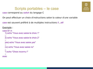 57
Scripts portables – le case
case correspond au switch du langage C
On peut effectuer un choix d'instructions selon la valeur d'une variable
case est souvent préféré à de multiples instructions if...elif
Exemple :
case $1 in
1) echo "Vous avez saisie le choix 1"
;;
2) echo "Vous avez saisie le choix 2"
;;
yes) echo "Vous avez saisie yes"
;;
no) echo "Vous avez saisie no"
;;
*) echo "Choix inconnu !"
;;
esac
 