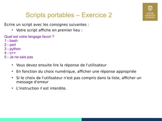 58
Scripts portables – Exercice 2
Écrire un script avec les consignes suivantes :
●
Votre script affiche en premier lieu :
Quel est votre langage favori ?
1 - bash
2 - perl
3 - python
4 - c++
5 - Je ne sais pas
●
Vous devez ensuite lire la réponse de l'utilisateur
●
En fonction du choix numérique, afficher une réponse appropriée
●
Si le choix de l'utilisateur n'est pas compris dans la liste, afficher un
message d'erreur
●
L'instruction if est interdite.
 
