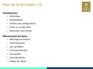 6
Plan de la formation 1/2
Introduction
●
Historique
●
Présentation
●
Fichiers de configuration
●
Créer un script shell
●
Exécution d'un script
Mécanismes de base
●
Affichage et lecture
●
Commentaires
●
Les variables
●
L'environnement
●
Les quotes
●
Les arguments
●
Codes de retour
 