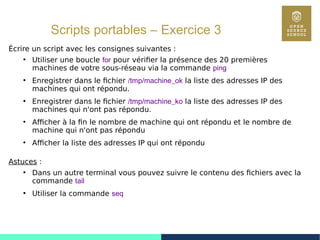 61
Scripts portables – Exercice 3
Écrire un script avec les consignes suivantes :
●
Utiliser une boucle for pour vérifier la présence des 20 premières
machines de votre sous-réseau via la commande ping
●
Enregistrer dans le fichier /tmp/machine_ok la liste des adresses IP des
machines qui ont répondu.
●
Enregistrer dans le fichier /tmp/machine_ko la liste des adresses IP des
machines qui n'ont pas répondu.
●
Afficher à la fin le nombre de machine qui ont répondu et le nombre de
machine qui n'ont pas répondu
●
Afficher la liste des adresses IP qui ont répondu
Astuces :
●
Dans un autre terminal vous pouvez suivre le contenu des fichiers avec la
commande tail
●
Utiliser la commande seq
 