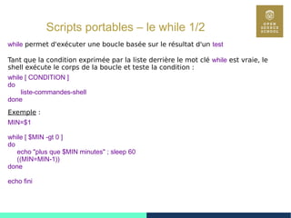 62
Scripts portables – le while 1/2
while permet d'exécuter une boucle basée sur le résultat d'un test
Tant que la condition exprimée par la liste derrière le mot clé while est vraie, le
shell exécute le corps de la boucle et teste la condition :
while [ CONDITION ]
do
liste-commandes-shell
done
Exemple :
MIN=$1
while [ $MIN -gt 0 ]
do
echo "plus que $MIN minutes" ; sleep 60
((MIN=MIN-1))
done
echo fini
 