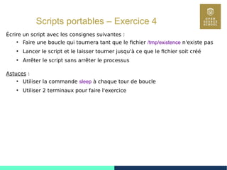 64
Scripts portables – Exercice 4
Écrire un script avec les consignes suivantes :
●
Faire une boucle qui tournera tant que le fichier /tmp/existence n'existe pas
●
Lancer le script et le laisser tourner jusqu'à ce que le fichier soit créé
●
Arrêter le script sans arrêter le processus
Astuces :
●
Utiliser la commande sleep à chaque tour de boucle
●
Utiliser 2 terminaux pour faire l'exercice
 