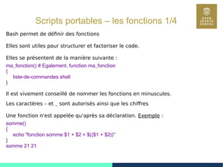 65
Scripts portables – les fonctions 1/4
Bash permet de définir des fonctions
Elles sont utiles pour structurer et factoriser le code.
Elles se présentent de la manière suivante :
ma_fonction() # Egalement, function ma_fonction
{
liste-de-commandes shell
}
Il est vivement conseillé de nommer les fonctions en minuscules.
Les caractères – et _ sont autorisés ainsi que les chiffres
Une fonction n'est appelée qu'après sa déclaration. Exemple :
somme()
{
echo "fonction somme $1 + $2 = $(($1 + $2))"
}
somme 21 21
 