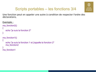 67
Scripts portables – les fonctions 3/4
Une fonction peut en appeler une autre à condition de respecter l'ordre des
déclarations.
Exemple :
ma_fonction2()
{
echo "je suis la fonction 2"
}
ma_fonction1()
{
echo "je suis la fonction 1 et j'appelle la fonction 2"
ma_fonction2
}
ma_fonction1
 