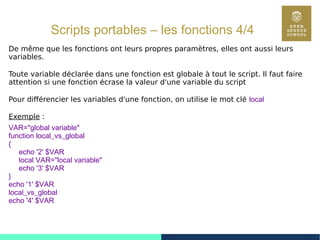68
Scripts portables – les fonctions 4/4
De même que les fonctions ont leurs propres paramètres, elles ont aussi leurs
variables.
Toute variable déclarée dans une fonction est globale à tout le script. Il faut faire
attention si une fonction écrase la valeur d'une variable du script
Pour différencier les variables d'une fonction, on utilise le mot clé local
Exemple :
VAR="global variable"
function local_vs_global
{
echo '2' $VAR
local VAR="local variable"
echo '3' $VAR
}
echo '1' $VAR
local_vs_global
echo '4' $VAR
 