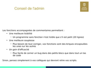 69
Conseil de l'admin
Les fonctions accompagnées de commentaires permettent :
●
Une meilleure lisibilité

Un programme sans fonction n'est lisible que s'il est petit (20 lignes)
●
Une meilleure souplesse

Plus besoin de tout corriger, vos fonctions sont des briques encapsulées
les unes sur les autres
●
Un gain d'efficacité

Plus facile de cerner un bug dans des petits blocs que dans tout un tas
de code
Sinon, pensez simplement à vos collègues qui devront relire vos scripts.
 