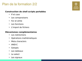 7
Plan de la formation 2/2
Construction de shell scripts portables
●
If et case
●
Les comparaisons
●
For et while
●
Les fonctions
●
L'import de fichiers
Mécanismes complémentaires
●
Les redirections
●
Opérations mathématiques
●
Meta characters
●
ANSI-C
●
Getopts
●
Les tableaux
●
Le select
●
Les signaux
 