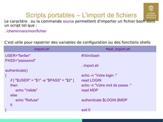 70
Scripts portables – L'import de fichiers
Le caractère . ou la commande source permettent d'importer un fichier bash dans
un script tel que :
. /chemin/vers/mon/fichier
C'est utile pour rapatrier des variables de configuration ou des fonctions shells
import.sh ●
test_import.sh
USER="fanfan"
PASS="password"
authenticate()
{
if [ "$USER" = "$1" -a "$PASS" = "$2" ]
then
echo "Valide"
else
echo "Refuse"
fi
}
#!/bin/bash
. import.sh
echo -n "Votre login :"
read LOGIN
echo -n "Votre mot de passe :"
read MDP
authenticate $LOGIN $MDP
exit 0
 