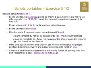 71
Scripts portables – Exercice 5 1/2
Dans le script fonctions.sh :
●
Écrire une fonction error qui prend au moins 1 paramètre et qui renvoi un
affichage du type "[ERROR] " suivi des paramètres qui sont passés à la
fonction.
●
L'instruction exit 1 à la fin de la fonction est obligatoire
●
Écrire une fonction backup
●
Elle demande 2 paramètres en mode interactif (read) :

le nom complet du fichier de sauvegarde (ex : /home/user/backup)

les noms complets des fichiers à sauvegarder séparés par des espaces
(ex : /etc/services /etc/hosts)
●
Dans une boucle vérifier que chacun des fichiers ou répertoires passés
existent bien sinon envoyé une erreur en utilisant la fonction error
●
Créer une archive compressée dont le nom de fichier de sauvegarde final
doit ressembler à ceci : backup_25-06-2015.tar.gz
 