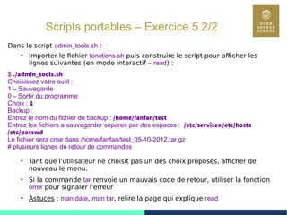 72
Scripts portables – Exercice 5 2/2
Dans le script admin_tools.sh :
●
Importer le fichier fonctions.sh puis construire le script pour afficher les
lignes suivantes (en mode interactif – read) :
$ ./admin_tools.sh
Choisissez votre outil :
1 – Sauvegarde
0 – Sortir du programme
Choix : 1
Backup :
Entrez le nom du fichier de backup : /home/fanfan/test
Entrez les fichiers a sauvegarder separes par des espaces : /etc/services /etc/hosts
/etc/passwd
Le fichier sera cree dans /home/fanfan/test_05-10-2012.tar.gz
# plusieurs lignes de retour de commandes
●
Tant que l'utilisateur ne choisit pas un des choix proposés, afficher de
nouveau le menu.
●
Si la commande tar renvoie un mauvais code de retour, utiliser la fonction
error pour signaler l'erreur
●
Astuces : man date, man tar, relire la page qui explique read
 
